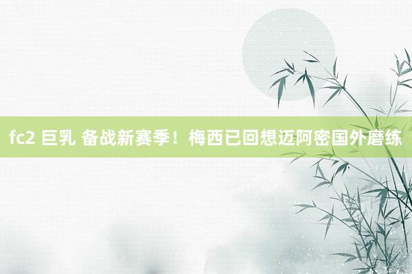 fc2 巨乳 备战新赛季！梅西已回想迈阿密国外磨练
