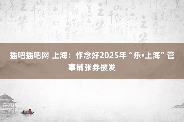 插吧插吧网 上海：作念好2025年“乐•上海”管事铺张券披发