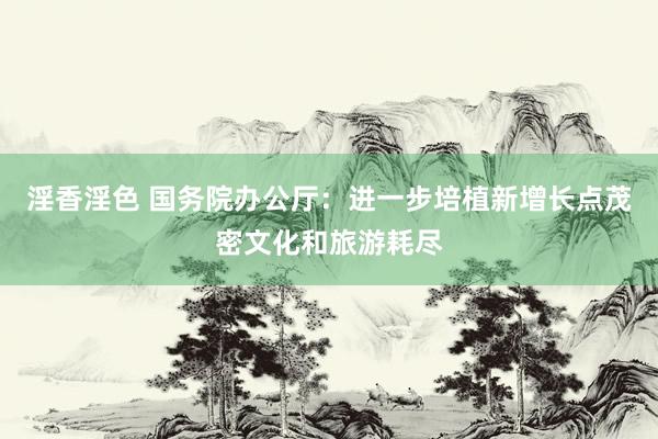 淫香淫色 国务院办公厅：进一步培植新增长点茂密文化和旅游耗尽