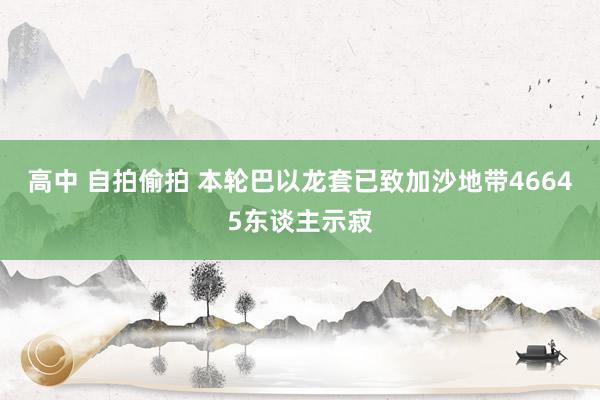 高中 自拍偷拍 本轮巴以龙套已致加沙地带46645东谈主示寂
