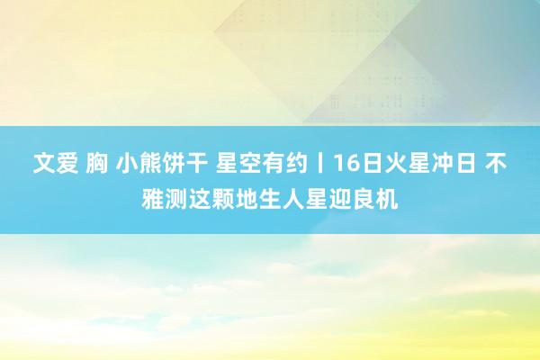 文爱 胸 小熊饼干 星空有约丨16日火星冲日 不雅测这颗地生人星迎良机