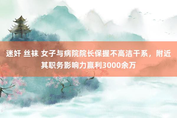 迷奸 丝袜 女子与病院院长保握不高洁干系，附近其职务影响力赢利3000余万