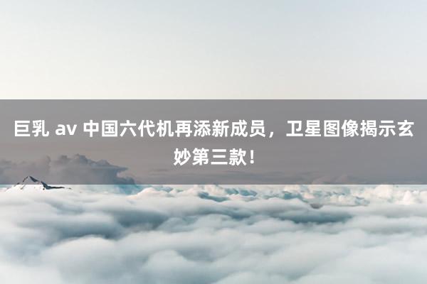 巨乳 av 中国六代机再添新成员，卫星图像揭示玄妙第三款！