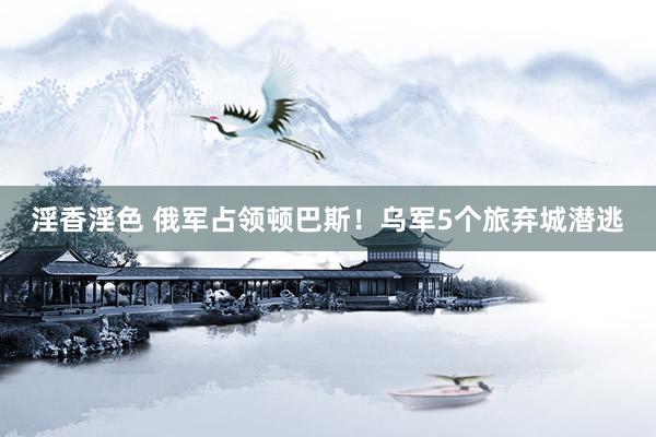 淫香淫色 俄军占领顿巴斯！乌军5个旅弃城潜逃