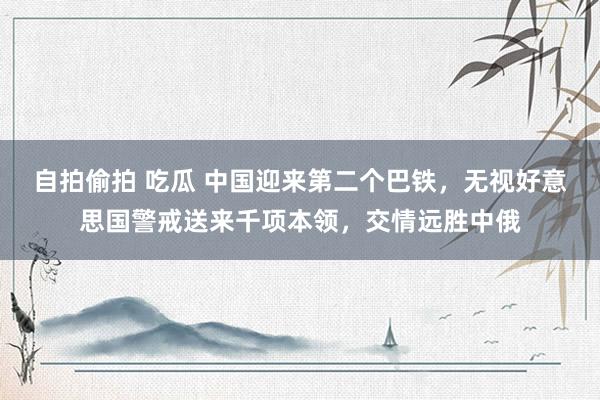 自拍偷拍 吃瓜 中国迎来第二个巴铁，无视好意思国警戒送来千项本领，交情远胜中俄