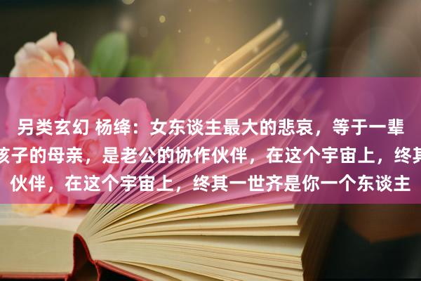 另类玄幻 杨绛：女东谈主最大的悲哀，等于一辈子齐没弄明显，你只是孩子的母亲，是老公的协作伙伴，在这个宇宙上，终其一世齐是你一个东谈主
