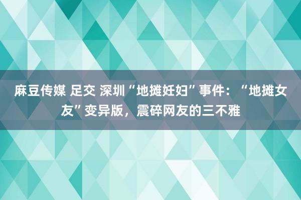 麻豆传媒 足交 深圳“地摊妊妇”事件：“地摊女友”变异版，震碎网友的三不雅
