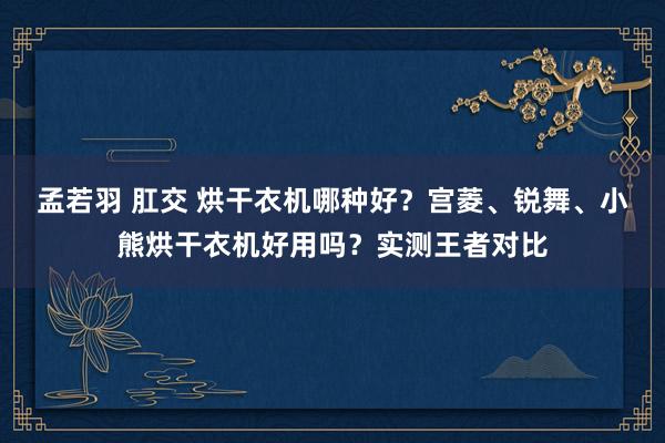 孟若羽 肛交 烘干衣机哪种好？宫菱、锐舞、小熊烘干衣机好用吗？实测王者对比