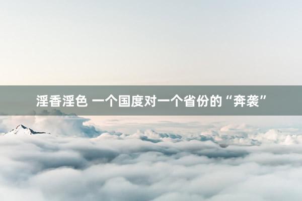 淫香淫色 一个国度对一个省份的“奔袭”