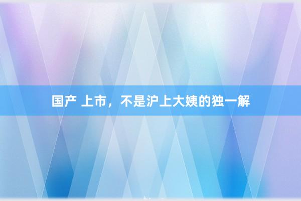 国产 上市，不是沪上大姨的独一解
