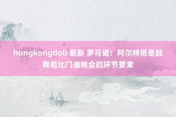 hongkongdoll 最新 罗马诺：阿尔特塔是鼓舞祖比门迪转会的环节要素