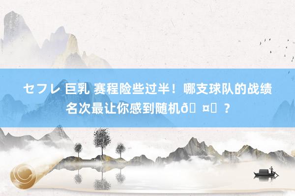 セフレ 巨乳 赛程险些过半！哪支球队的战绩名次最让你感到随机🤔？