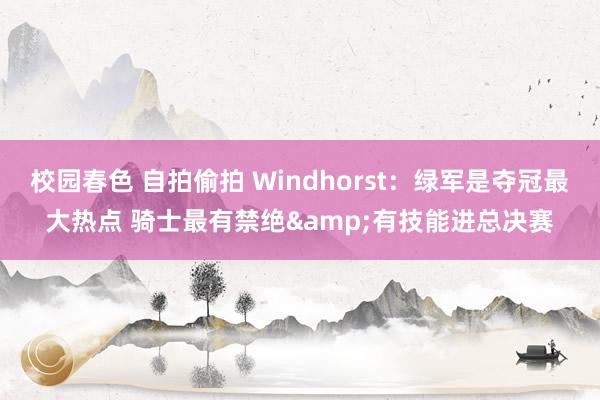 校园春色 自拍偷拍 Windhorst：绿军是夺冠最大热点 骑士最有禁绝&有技能进总决赛