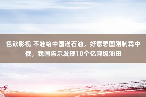 色欲影视 不准给中国送石油，好意思国刚制裁中俄，我国告示发现10个亿吨级油田