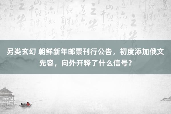 另类玄幻 朝鲜新年邮票刊行公告，初度添加俄文先容，向外开释了什么信号？