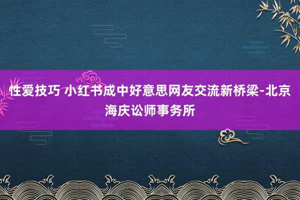 性爱技巧 小红书成中好意思网友交流新桥梁-北京海庆讼师事务所