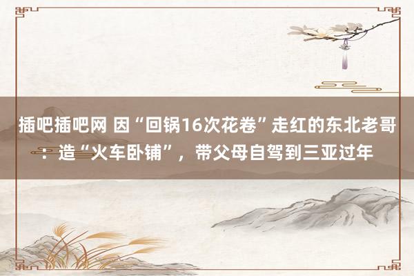 插吧插吧网 因“回锅16次花卷”走红的东北老哥：造“火车卧铺”，带父母自驾到三亚过年