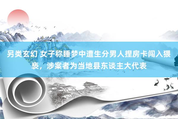 另类玄幻 女子称睡梦中遭生分男人捏房卡闯入猥亵，涉案者为当地县东谈主大代表