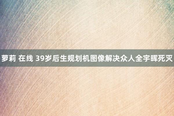 萝莉 在线 39岁后生规划机图像解决众人全宇晖死灭