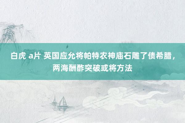 白虎 a片 英国应允将帕特农神庙石雕了债希腊，两海酬酢突破或将方法