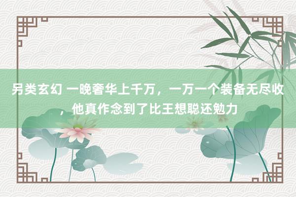 另类玄幻 一晚奢华上千万，一万一个装备无尽收，他真作念到了比王想聪还勉力