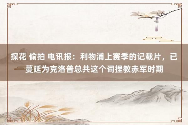 探花 偷拍 电讯报：利物浦上赛季的记载片，已蔓延为克洛普总共这个词捏教赤军时期