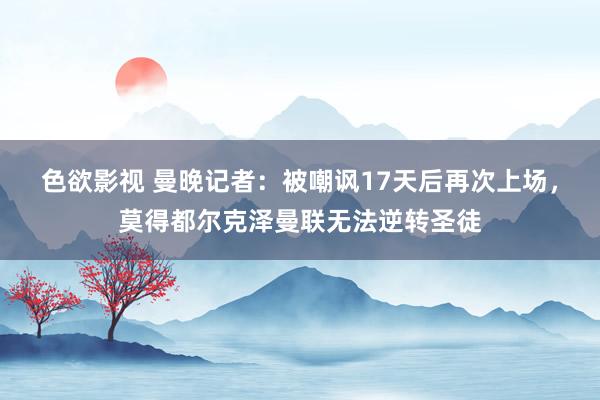 色欲影视 曼晚记者：被嘲讽17天后再次上场，莫得都尔克泽曼联无法逆转圣徒