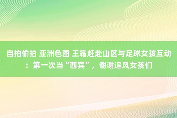 自拍偷拍 亚洲色图 王霜赶赴山区与足球女孩互动：第一次当“西宾”，谢谢追风女孩们