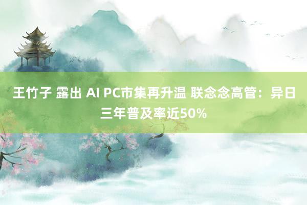 王竹子 露出 AI PC市集再升温 联念念高管：异日三年普及率近50%