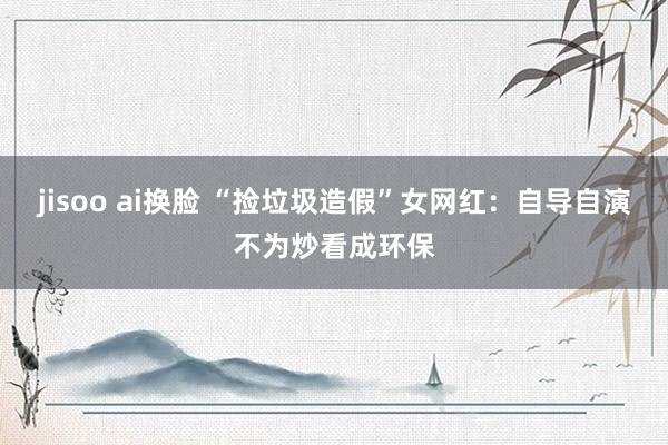 jisoo ai换脸 “捡垃圾造假”女网红：自导自演不为炒看成环保