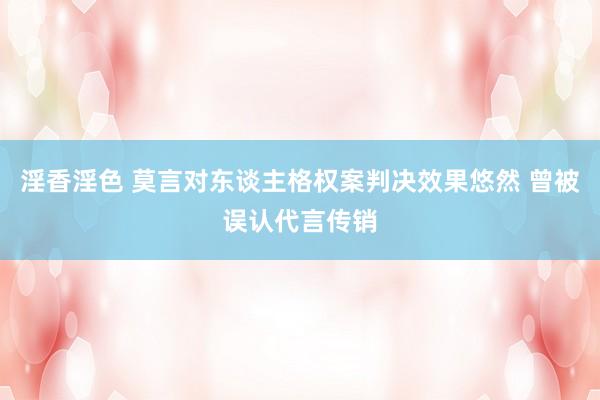 淫香淫色 莫言对东谈主格权案判决效果悠然 曾被误认代言传销