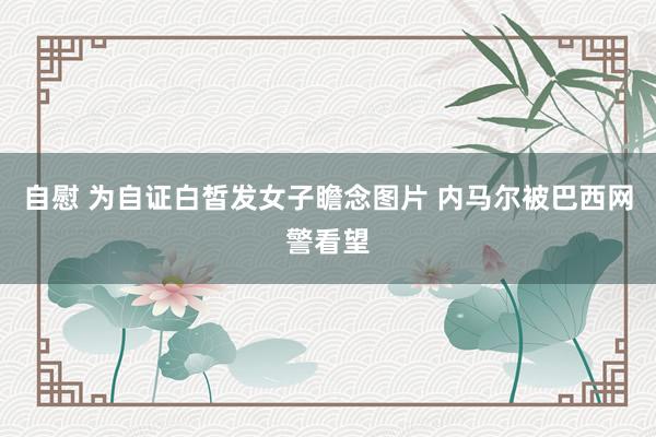 自慰 为自证白皙发女子瞻念图片 内马尔被巴西网警看望