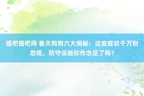 插吧插吧网 春天狗狗六大揭秘：这些症状千万别忽视，防守设施你作念足了吗？