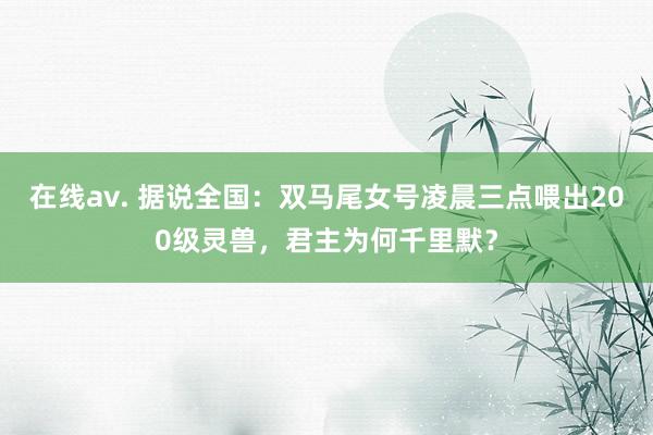 在线av. 据说全国：双马尾女号凌晨三点喂出200级灵兽，君主为何千里默？