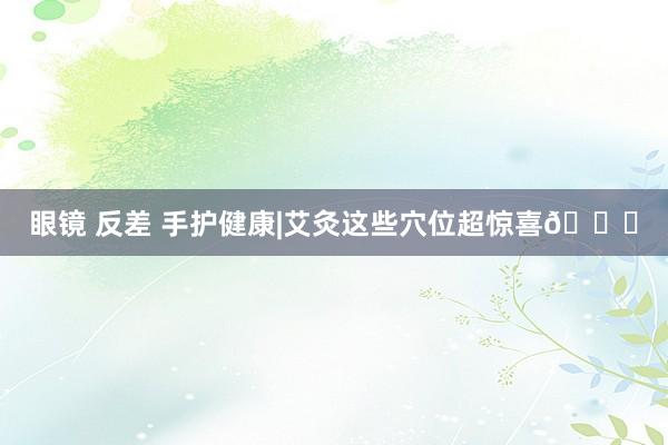 眼镜 反差 手护健康|艾灸这些穴位超惊喜🌟