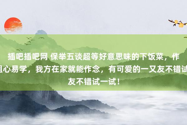 插吧插吧网 保举五谈超等好意思味的下饭菜，作念法粗心易学，我方在家就能作念，有可爱的一又友不错试一试！