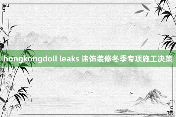 hongkongdoll leaks 讳饰装修冬季专项施工决策