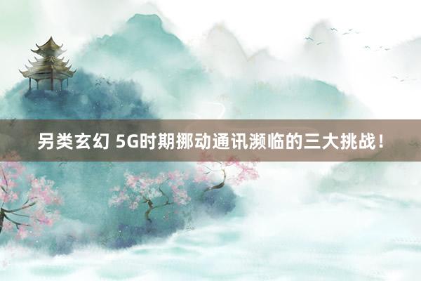 另类玄幻 5G时期挪动通讯濒临的三大挑战！