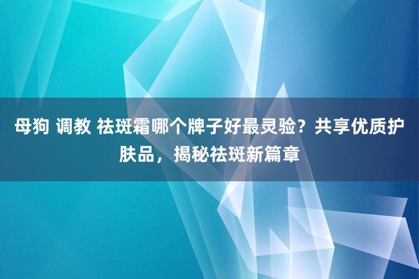 母狗 调教 祛斑霜哪个牌子好最灵验？共享优质护肤品，揭秘祛斑新篇章