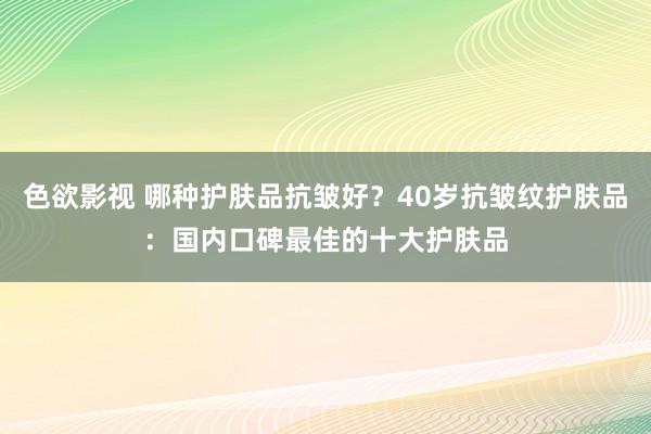 色欲影视 哪种护肤品抗皱好？40岁抗皱纹护肤品：国内口碑最佳的十大护肤品