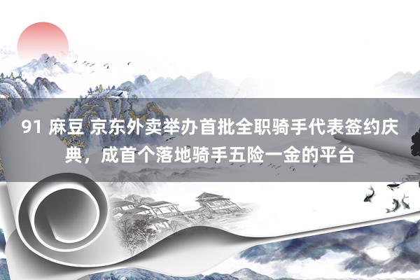 91 麻豆 京东外卖举办首批全职骑手代表签约庆典，成首个落地骑手五险一金的平台