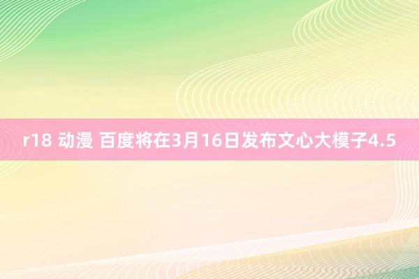 r18 动漫 百度将在3月16日发布文心大模子4.5