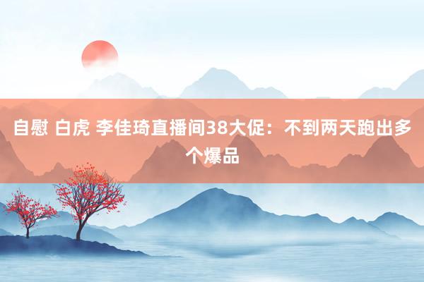 自慰 白虎 李佳琦直播间38大促：不到两天跑出多个爆品