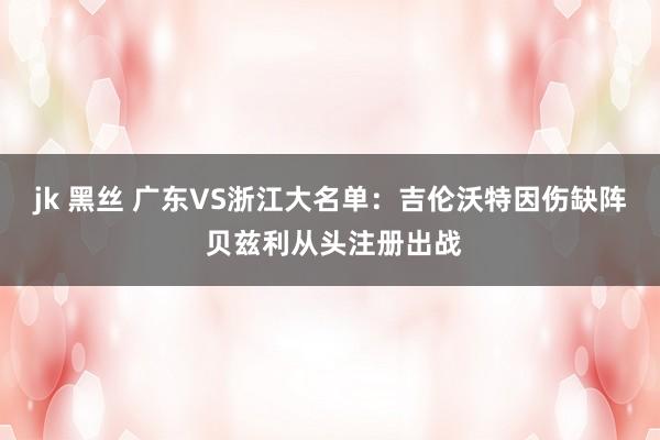 jk 黑丝 广东VS浙江大名单：吉伦沃特因伤缺阵 贝兹利从头注册出战