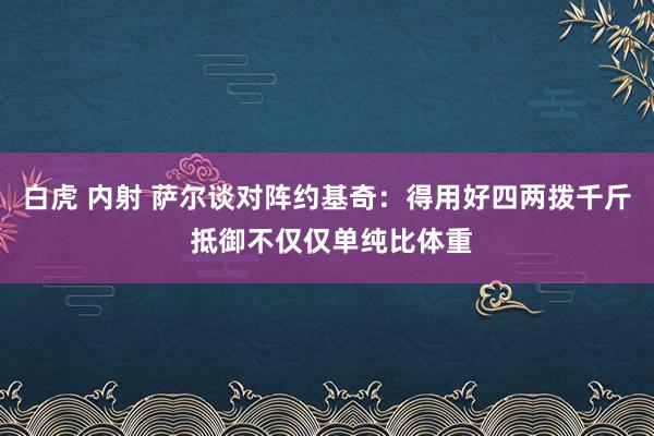 白虎 内射 萨尔谈对阵约基奇：得用好四两拨千斤 抵御不仅仅单纯比体重