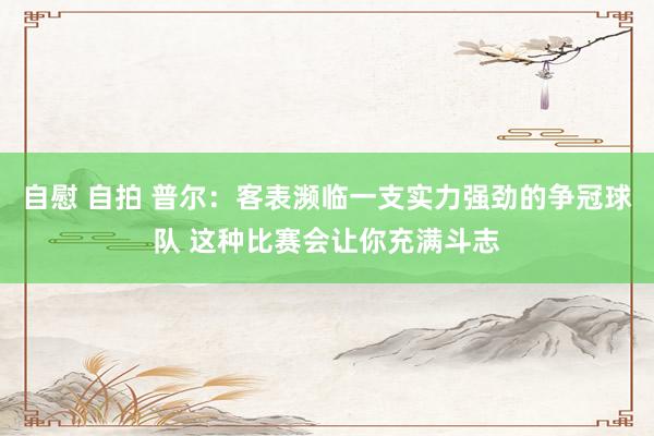 自慰 自拍 普尔：客表濒临一支实力强劲的争冠球队 这种比赛会让你充满斗志