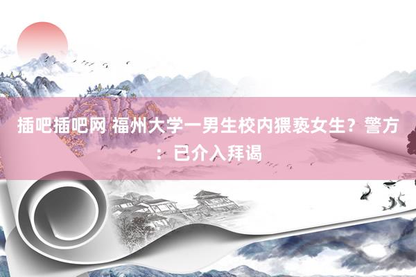 插吧插吧网 福州大学一男生校内猥亵女生？警方：已介入拜谒