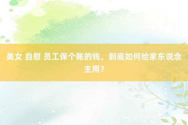 美女 自慰 员工保个账的钱，到底如何给家东说念主用？