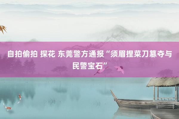 自拍偷拍 探花 东莞警方通报“须眉捏菜刀篡夺与民警宝石”