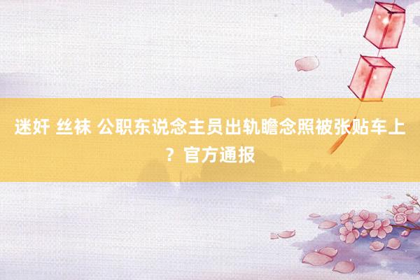 迷奸 丝袜 公职东说念主员出轨瞻念照被张贴车上？官方通报